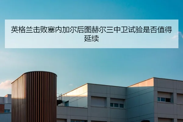 英格兰击败塞内加尔后图赫尔三中卫试验是否值得延续