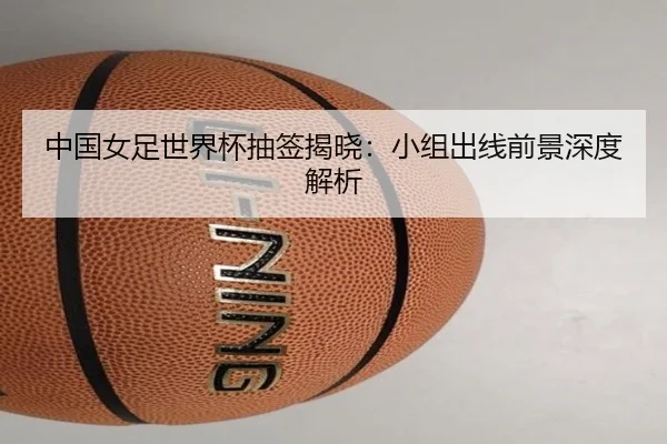 中国女足世界杯抽签揭晓：小组出线前景深度解析