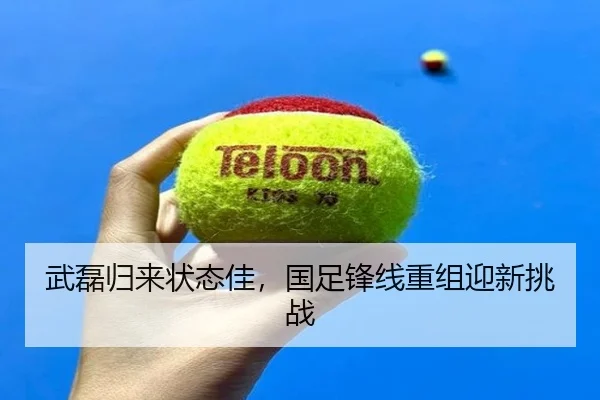 武磊归来状态佳，国足锋线重组迎新挑战
